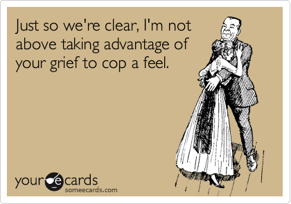 Just so we're clear, I'm not
above taking advantage of
your grief to cop a feel.