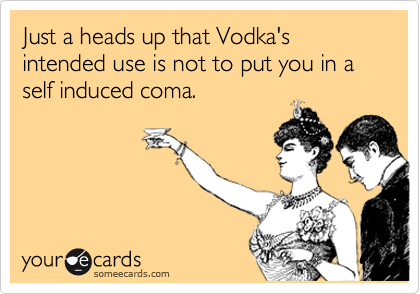 Just a heads up that Vodka's intended use is not to put you in a self induced coma. 