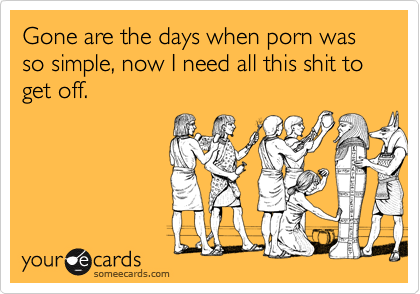 Gone are the days when porn was so simple, now I need all this shit to get off.