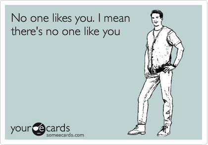 No one likes you. I mean
there's no one like you