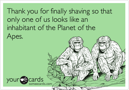 Thank you for finally shaving so that only one of us looks like an inhabitant of the Planet of the Apes.