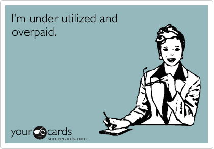 I'm under utilized and
overpaid.