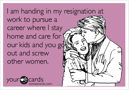 I am handing in my resignation at work to pursue a
career where I stay 
home and care for
our kids and you go
out and screw
other women. 