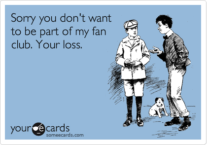 Sorry you don't want
to be part of my fan
club. Your loss. 