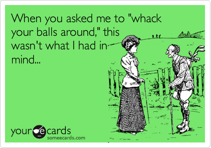 When you asked me to "whack your balls around," this
wasn't what I had in
mind...