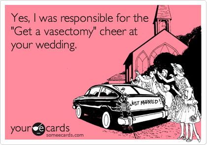 Yes, I was responsible for the
"Get a vasectomy" cheer at
your wedding.