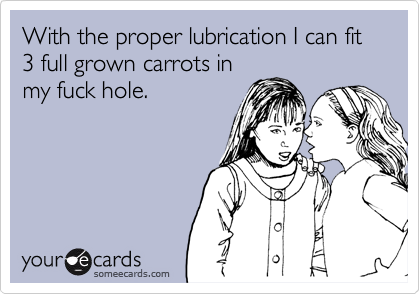 With the proper lubrication I can fit 3 full grown carrots in
my fuck hole.