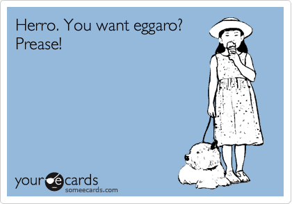 Herro. You want eggaro?
Prease!