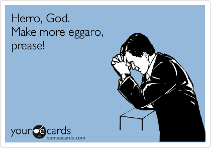 Herro, God.
Make more eggaro,
prease!