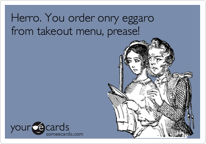 Herro. You order onry eggaro
from takeout menu, prease!