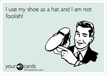 I use my shoe as a hat and I am not foolish!