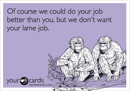 Of course we could do your job better than you, but we don't want your lame job.