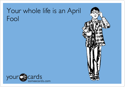 Your whole life is an April
Fool