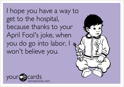 I hope you have a way to
get to the hospital,
because thanks to your
April Fool's joke, when
you do go into labor, I
won't believe you.