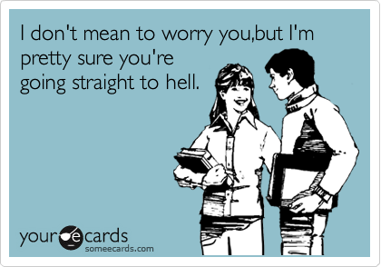 I don't mean to worry you,but I'm pretty sure you're
going straight to hell.