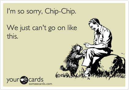 I'm so sorry, Chip-Chip. 

We just can't go on like
this.