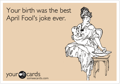Your birth was the best
April Fool's joke ever.
