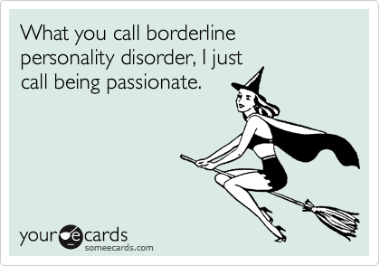 What you call borderline personality disorder, I just
call being passionate.