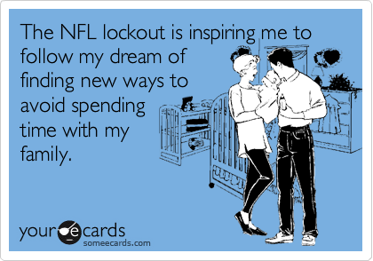 The NFL lockout is inspiring me to follow my dream of
finding new ways to
avoid spending
time with my
family.