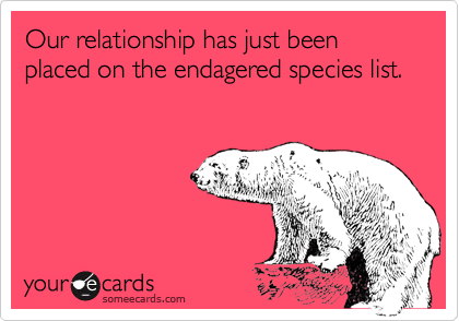 Our relationship has just been placed on the endagered species list. 