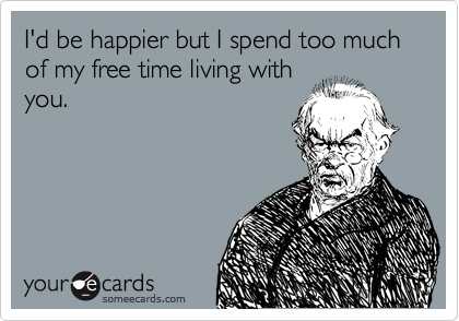 I'd be happier but I spend too much of my free time living with
you.