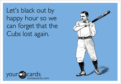 Let's black out by 
happy hour so we 
can forget that the
Cubs lost again. 
