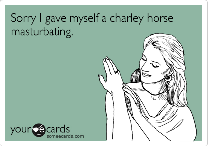 Sorry I gave myself a charley horse masturbating. 
