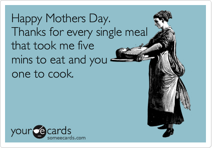 Happy Mothers Day. 
Thanks for every single meal
that took me five
mins to eat and you 
one to cook.


