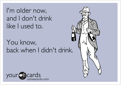 I'm older now, 
and I don't drink 
like I used to.

You know, 
back when I didn't drink.