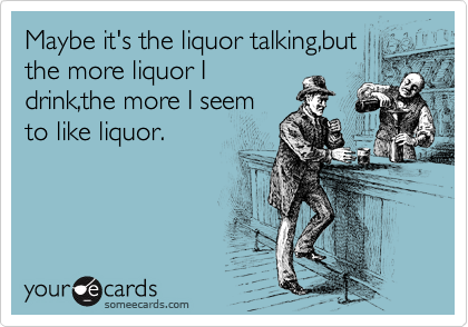 Maybe it's the liquor talking,but
the more liquor I
drink,the more I seem
to like liquor.