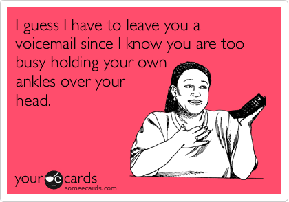 I guess I have to leave you a voicemail since I know you are too busy holding your own
ankles over your
head. 