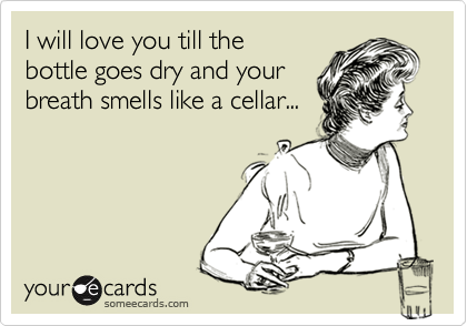 I will love you till the
bottle goes dry and your
breath smells like a cellar...