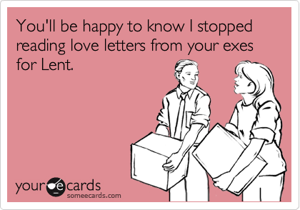 You'll be happy to know I stopped reading love letters from your exes for Lent.