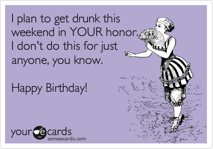 I plan to get drunk this
weekend in YOUR honor.  
I don't do this for just
anyone, you know. 

Happy Birthday!