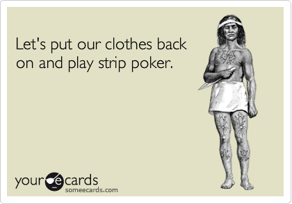 
Let's put our clothes back
on and play strip poker.