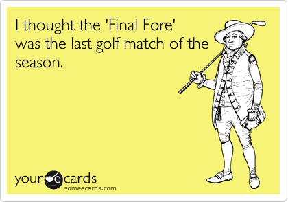 I thought the 'Final Fore' 
was the last golf match of the
season.