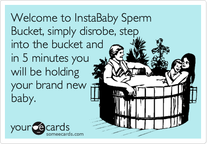Welcome to InstaBaby Sperm Bucket, simply disrobe, step
into the bucket and
in 5 minutes you
will be holding
your brand new
baby.
