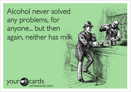 Alcohol never solved 
any problems, for
anyone... but then 
again, neither has milk