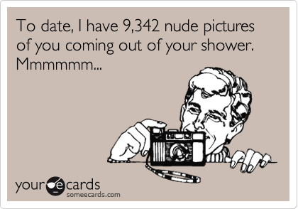 To date, I have 9,342 nude pictures of you coming out of your shower.
Mmmmmm...