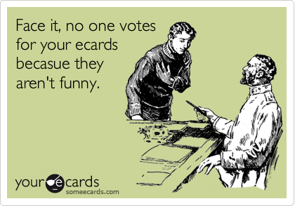 Face it, no one votes
for your ecards
becasue they
aren't funny.