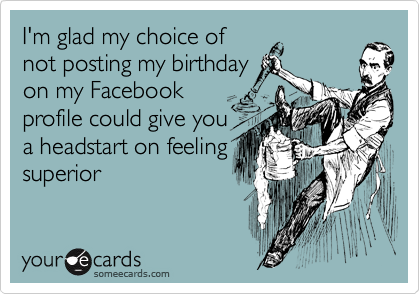I'm glad my choice of
not posting my birthday
on my Facebook
profile could give you
a headstart on feeling
superior