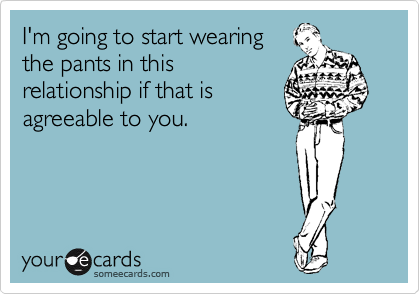 I'm going to start wearing the pants in this relationship if that is agreeable to you.