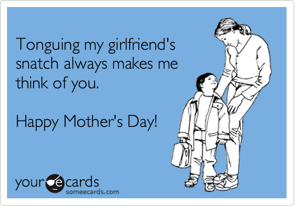 
Tonguing my girlfriend's
snatch always makes me
think of you.

Happy Mother's Day!