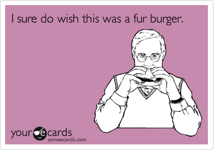 I sure do wish this was a fur burger.