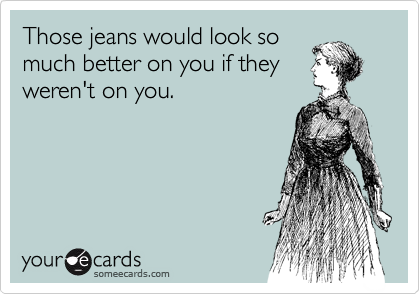 Those jeans would look so
much better on you if they
weren't on you.