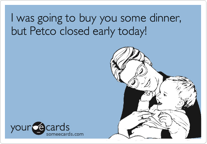 I was going to buy you some dinner, but Petco closed early today!