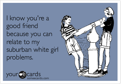 
I know you're a 
good friend
because you can
relate to my
suburban white girl
problems.