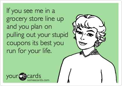 If you see me in a
grocery store line up
and you plan on
pulling out your stupid
coupons its best you
run for your life.