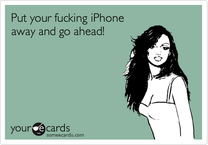 Put your fucking iPhone
away and go ahead!
