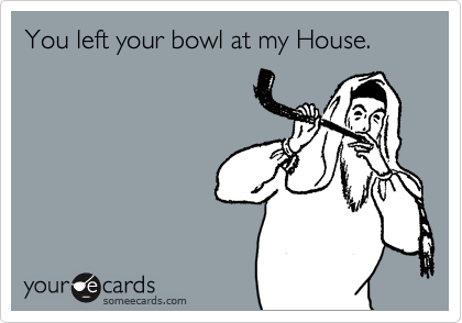 You left your bowl at my House.